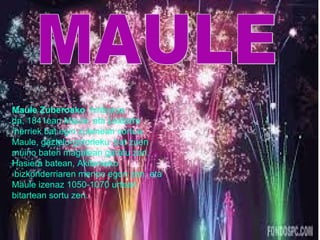 Maule Zuberoako hiriburua 
da, 1841ean Maule eta Lextarre 
herriek bat egin zutenean sortua. 
Maule, gaztelu-gotorleku bat zuen 
muino baten magalean garatu zen. 
Hasiera batean, Akitaniako 
bizkonderriaren menpe egon zen, eta 
Maule izenaz 1050-1070 urteen 
bitartean sortu zen. 
