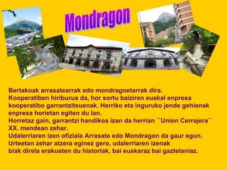 Bertakoak arrasatearrak edo mondragoetarrak dira. 
Kooperatiben hiriburua da, hor sortu baiziren euskal enpresa 
kooperatibo garrantzitsuenak. Herriko eta inguruko jende gehienak 
enpresa horietan egiten du lan. 
Horretaz gain, garrantzi handikoa izan da herrian ´´Union Cerrajera`` 
XX. mendean zehar. 
Udalerriaren izen ofiziala Arrasate edo Mondragon da gaur egun. 
Urteetan zehar atzera eginez gero, udalerriaren izenak 
biak direla erakusten du historiak, bai euskaraz bai gaztelaniaz. 
 
