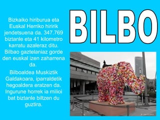Bizkaiko hiriburua eta 
Euskal Herriko hiririk 
jendetsuena da. 347.769 
biztanle eta 41 kilometro 
karratu azaleraz ditu. 
Bilbao gaztelaniaz gorde 
den euskal izen zaharrena 
da. 
Bilboaldea Muskiztik 
Galdakoara, iparraldetik 
hegoaldera eratzen da. 
Ingurune horrek ia milioi 
bat biztanle biltzen du 
guztira. 
 