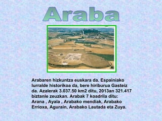 Arabaren hizkuntza euskara da. Espainiako 
lurralde historikoa da, bere hiriburua Gasteiz 
da. Azalerak 3.037.50 km2 ditu, 2013an 321.417 
biztanle zeuzkan. Arabak 7 koadrila ditu: 
Arana , Ayala , Arabako mendiak, Arabako 
Errioxa, Agurain, Arabako Lautada eta Zuya. 
 