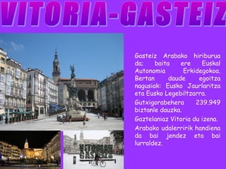Gasteiz Arabako hiriburua 
da; baita ere Euskal 
Autonomia Erkidegokoa. 
Bertan daude egoitza 
nagusiak: Eusko Jaurlaritza 
eta Eusko Legebiltzarra. 
Gutxigorabehera 239.949 
biztanle dauzka. 
Gaztelaniaz Vitoria du izena. 
Arabako udalerririk handiena 
da bai jendez eta bai 
lurraldez. 
 