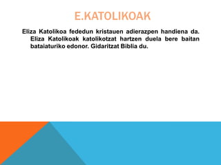 E.KATOLIKOAK
Eliza Katolikoa fededun kristauen adierazpen handiena da.
Eliza Katolikoak katolikotzat hartzen duela bere baitan
bataiaturiko edonor. Gidaritzat Biblia du.
 
