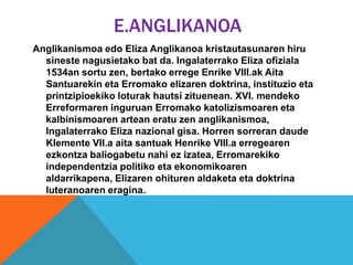 E.ANGLIKANOA
Anglikanismoa edo Eliza Anglikanoa kristautasunaren hiru
sineste nagusietako bat da. Ingalaterrako Eliza ofiziala
1534an sortu zen, bertako errege Enrike VIII.ak Aita
Santuarekin eta Erromako elizaren doktrina, instituzio eta
printzipioekiko loturak hautsi zituenean. XVI. mendeko
Erreformaren inguruan Erromako katolizismoaren eta
kalbinismoaren artean eratu zen anglikanismoa,
Ingalaterrako Eliza nazional gisa. Horren sorreran daude
Klemente VII.a aita santuak Henrike VIII.a erregearen
ezkontza baliogabetu nahi ez izatea, Erromarekiko
independentzia politiko eta ekonomikoaren
aldarrikapena, Elizaren ohituren aldaketa eta doktrina
luteranoaren eragina.
 