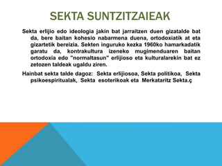 SEKTA SUNTZITZAIEAK
Sekta erlijio edo ideologia jakin bat jarraitzen duen gizatalde bat
da, bere baitan kohesio nabarmena duena, ortodoxiatik at eta
gizartetik bereizia. Sekten inguruko kezka 1960ko hamarkadatik
garatu da, kontrakultura izeneko mugimenduaren baitan
ortodoxia edo "normaltasun" erlijioso eta kulturalarekin bat ez
zetozen taldeak ugaldu ziren.
Hainbat sekta talde dagoz: Sekta erlijiosoa, Sekta politikoa, Sekta
psikoespiritualak, Sekta esoterikoak eta Merkataritz Sekta.ç
 