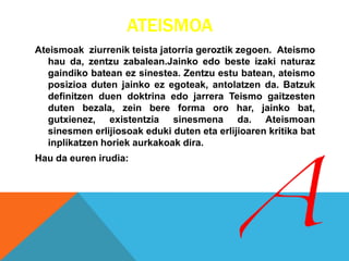 ATEISMOA
Ateismoak ziurrenik teista jatorria geroztik zegoen. Ateismo
hau da, zentzu zabalean.Jainko edo beste izaki naturaz
gaindiko batean ez sinestea. Zentzu estu batean, ateismo
posizioa duten jainko ez egoteak, antolatzen da. Batzuk
definitzen duen doktrina edo jarrera Teismo gaitzesten
duten bezala, zein bere forma oro har, jainko bat,
gutxienez, existentzia sinesmena da. Ateismoan
sinesmen erlijiosoak eduki duten eta erlijioaren kritika bat
inplikatzen horiek aurkakoak dira.
Hau da euren irudia:
 
