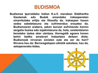 BUDISMOA
Budismoa Iparraldeko Indian K.a.V. mendean Siddhartha
Gautamak edo Budak emandako irakaspenetan
oinarritutako erlijio eta filosofia da. Irakaspen hauen
xedea ezbetetasuna eta sufrimendua erauztea da.
Budismoaren arabera, azken buruan sufrimendu horren
zergatia ilusioa edo ezjakintasuna da, hots, existentziaren
benetako izatea oker ulertzea. Horregatik egoera honen
behin betiko amaierari Iratzartzea deitzen diote.
Budismoak nirvanan sinisten zute eta zer da hori?
Nirvana hau da: Berraragiztapen ziklotik askatzea, hau da,
askapenerako bidea.
 