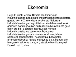 Ekonomia
• Hego Euskal Herrian, Bizkaia eta Gipuzkoan,
  industrializazioa Espainiako industrializazioarekin batera
  gertatu zen XIX. mendean. Araba eta Nafarroan
  industrializazioa geroago iritsi zen eta lehen sektoreak
  garrantzi handiagoa izan du hurbileko historian eta gaur
  egun ere bai. Bestalde, Ipar Euskal Herrian
  industrializazioa ez zen errotu Frantziako
  industrializazioa gertatu zenean; ondorioz, lehen
  sektoreak (abeltzaintza, nekazaritza, basogintza,
  arrantza) garrantzi handia mantendu du. Nolanahi ere,
  hirugarren sektorea da egun, eta alde handiz, nagusi
  Euskal Herri osoan.
 