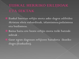  Euskal herrian erlijio mota asko dagoz adibidez
:Kristau eleiz ezbardinak, islamismoa,judaismoa
eta budismoa.
 Baina baita ere beste erlijio mota txiki batzuk:
sektak .
 Gaur egun dagozan erlijioen banaketa ikusiko
dugu (Euskadin).
 