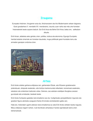 Iraupena
Europako historian, hirugarren aroa da, Antzinaroaren eta Aro Modernoaren artean dagoena.
Gutxi gorabehera V. mendetik XV. menderaino ,iraundu zuen nahiz eta mila urte horretan
historialariek beste azpiaro batzuk .Goi Erdi Aroa eta Behe Erdi Aroa, batez ere, sailkatzen
dituzte.
Erdi Aroan, aldaketa asko gertatu ziren: politika, kultura eta ekonomia. Egungo Europako
hainbat estatuk oinarriak aro honetan dauzkate, muga politikoak garai honetako leinu eta
armaden garaipen ondorioa ziren.
Artea
Erdi Aroko artelan gehiena erlijiosoa zen, gehienetan Elizak, edo Elizaren gizakienezko
poteretsuak, obispoak esaterako, edo bizitza mankomuneko elkarteek, komentuek esaterako,
eskatzen eta ordaintzen baitzuten artea. Gainera, oso askotan erabilpen liturgikoa zeukan:
gurutzeak edo erretaulak, besteak beste.
Erdi Aroko funtsezko gaietako bat errealismo eza da. Irudigintzako perspektibaren inguruko eta
gizakien figura ulertzeko ezaguera franko Erromako erorketarekin galdu zen.
Hala ere, historialari ugarik adierazi dute errealismoa ez zela Erdi Aroko artisten kezka nagusia.
Mezu erlijiosoa iragarri nahian, irudi ikonikoak zehaztasun handiz egindakoak baino ziren
beharrezkoak.
 