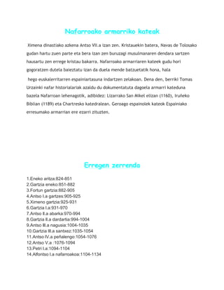Nafarroako armarriko kateak
Ximena dinastiako azkena Antso VII.a izan zen. Kristauekin batera, Navas de Tolosako
gudan hartu zuen parte eta bera izan zen buruzagi musulmanaren dendara sartzen
hausartu zen errege kristau bakarra. Nafarroako armarriaren kateek gudu hori
gogoratzen dutela baieztatu izan da duela mende batzuetatik hona, hala
hego euskalerritarren espainiartasuna indartzen zelakoan. Dena den, berriki Tomas
Urzainki nafar historialariak azaldu du dokumentatuta dagoela armarri kateduna
bazela Nafarroan lehenagotik, adibidez: Lizarrako San Mikel elizan (1160), Iruñeko
Biblian (1189) eta Chartresko katedralean. Geroago espainolek kateok Espainiako
erresumako armarrian ere ezarri zituzten.
Erregen zerrenda
1.Eneko aritza:824-851
2.Gartzia eneko:851-882
3.Fortun gartzia:882-905
4.Antso I.a gartzes:905-925
5.Ximeno gartzia:925-931
6.Gartzia l.a:931-970
7.Antso ll.a abarka:970-994
8.Gartzia ll.a dardartia:994-1004
9.Antso lll.a nagusia:1004-1035
10.Gartzia lll.a santxez:1035-1054
11.Antso lV.a peñalengo:1054-1076
12.Antso V.a :1076-1094
13.Petri l.a:1094-1104
14.Alfontso l.a nafarroakoa:1104-1134
 