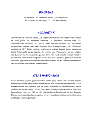 IRAUPENA
Aro modernoa 1545. urtean hasi zen eta 1789.urtean bukatu.
Aro modernoa hiru mende ditu:XVI , XVII , XVIII mendean.
ALDAKETAK
Herrialdearen eta eskolaren arabera, Aro Modernoaren hasiera data desberdinetan kokatzen
da, baina guztiak XV. mendearen bukaeratik XVI. mendearen hasierara doaz: 1453
(Konstantinoplako erorialdia), 1453 (Ehun Urteko Gerraren amaiera), 1455 (inprentaren
asmakizunaren ustezko data), 1492 (Kristobal Kolon Amerikarairistean), 1512 (Nafarroako
konkista) eta 1517 (Martin Lutherren erreformaren hasiera), besteak beste. Salbuespena
Italiako historiografia izango litzateke, XV. mende osoa Pizkundearen barruan kokatzen
baitu.Bukaerari dagokionez, zalantza gutxiago daude. Oro har, Frantziako Iraultzak markatzen
du aro honen amaiera eta hurrengoaren hasiera. Izan ere, hala orduko gertakariak zirela eta,
nola batera Ingalaterran suertatzen zen Industria Iraultza zela eta, XIX. mendea oso bestelakoa
da politikagintzan, ekonomian eta giza erlazioetan.
ITSAS NABIGAZIOA
Klaudio Ptolomeo geografo greziarraren ideiei atxikita, beste bidaiari batek, Kristobal Kolonek,
mendebaldera joanez Indiara iristeko asmoa erakutsi zuen. Gaztelako laguntza jasota, 1492an
Amerikaraino iritsi zen, kontinente berri bat topatuz europarrentzat, nahiz eta honetaz hainbat
urte igaro arte ez ziren ohartu. 1513an Vasco Núñez de BalboaPanamako istmoa zeharkatuta
Ozeano Barera heldu zen. 1520 eta 1522 bitartean Fernão Magalhãesek eta Juan Sebastian
Elkanok mundu osoari buelta eman zioten, beti ere mendebalderantz joanez. Honela mundua
borobila zela frogaturik geratu zen.
 