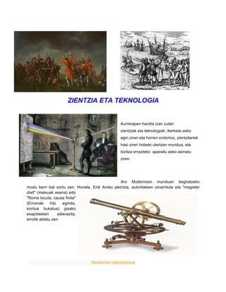 ZIENTZIA ETA TEKNOLOGIA
Aurrerapen handia izan zuten
zientziak eta teknologiak: ikerketa asko
egin ziren eta horren ondorioz, zientzilariek
hasi ziren hobeto ulertzen mundua, eta
bizitza errazteko aparailu asko asmatu
ziren.
Aro Modernoan munduari begiratzeko
modu berri bat sortu zen. Honela, Erdi Aroko jakintza, autoritatean oinarrituta eta "magister
dixit" (maisuak esana) edo
"Roma locuta, causa finita"
(Erromak hitz eginda,
kontua bukatua) gisako
esapideetan adierazita,
errotik aldatu zen
Newtonen teleskopioa
 