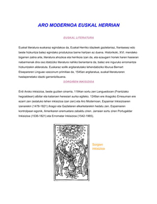 ARO MODERNOA EUSKAL HERRIAN
EUSKAL LITERATURA
Euskal literatura euskaraz egindakoa da, Euskal Herriko idazleek gaztelaniaz, frantsesez edo
beste hizkuntza batez egindako produkzioa barne hartzen ez duena. Historikoki, XVI. mendeko
bigarren zatira arte, literatura ahozkoa eta herrikoia izan da, eta ezaugarri horiek haren hasieran
nabarmenak dira oso.Idatzizko literatura nahiko beriantarra da, batez ere inguruko erromantze
hizkuntzekin alderatuta. Euskaraz soilik argitaratutako lehendabiziko liburua Bernart
Etxepareren Linguae vasconum primitiae da, 1545an argitaratua, euskal literaturaren
hastapenetako idazki garrantzitsuena.
SORGIÑEN INKISIZIOA
Erdi Aroko inkisizioa, beste guztien oinarria, 1184an sortu zen Languedocen (Frantziako
hegoaldean) albitar eta kataroen heresiari aurka egiteko. 1249an ere Aragoiko Erresuman ere
ezarri zen (estatuko lehen inkisizioa izan zen) eta Aro Modernoan, Espainiar Inkisizioaren
izenarekin (1478-1821) Aragoi eta Gaztelaren elkarketarekin hedatu zen. Espainiaren
kontrolpean egonik, Amerikaren eremuetara zabaldu ziren. Jarraian sortu ziren Portugaldar
Inkisizioa (1536-1821) eta Erromatar Inkisizioa (1542-1965).
Sorgien
inkisizioa
 