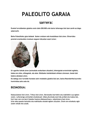 PALEOLITO GARAIA
sarrera:
Euskal lurraldeetan gizakia orain dela 200.000 urte baino lehenago bizi izan zenik ez dago
aztarnarik.
Behe Paleolitoko giza taldeak ibaien ondoan edo kostaldean bizi ziren. Oinarrizko
premiei erantzuteko moduan zegoen lekuetan ezarri ziren:
Ur ugariko tokiak ziren (animaliak erakartzen zituzten), lehengaiak erremintak egiteko,
batez ere silex, elikagaiak, eta abar. Bizitzeko baliabideak ahitzen zirenean, beste toki
batera abiatzen ziren.
Ez dakigu ziur lurralde honetan zein motatako gizakia bizi zen, baina Neanderthal-aurreko
hominidoa zela uste da.
BIZIMODUA:
Kobazuloetan bizi ziren. Tribuz bizi ziren. Berotzeko harriekin eta makilekin sua egiten
zuten. Lehenengo animaliak etxekatuak :idiak,ahuntzak,txerriak,ardiak eta txakurrak,
hori izan zen era berri bateko hasiera.Nekazaritzara eskaintzera hasi ziren.
Urte asko pasata laztozko eta makilazko etxeak egiten zituzten. Orain ere etxekatu egin
zuten oiloak eta usoak.
 