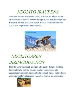 NEOLITO IRAUPENA.
Neolitoa Ekialde Hurbilean (Nilo, Eufrates eta Tigris ibaien
artean)sortu zen duela 9.000 urte inguru, eta handik hedatu zen
Europan,Afrikan eta Asian zehar. Euskal Herrian orain dela
3.000 urte inguruizan zen Neolitoa.
NEOLITOAREN
BIZIMODUA:NON
Neolito hezur nomadak ez ziren leku egoki batean bizitzea,
baizik eta leku batetik bestera joaaten ziren. Ehiza eta
zenarabera bizi ziren.Besteak beste besteak beste, fruta biltzen
joaten ziren.Bere ekarpenik sua ,labar pintura eta animaliak .
 