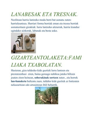 LANABESAK ETA TRESNAK.
Neolitoan harria lantzeko modu berri bat asmatu zuten:
harrialeuntzea. Harriari forma berriak eman eta tresna berriak
asmatuzituen gizakiak: lurra lantzeko aitzurrak, harria leunduz
egindako aizkorak, labanak eta beste asko.
GIZARTEANTOLAKETA:FAMI
LIAKA TXABOLATAN.
Hasieran, giza taldeeko kide guztiek lurra lantzen eta
prestatzenhasi ziren, baina geroago nahikoa jateko biltzen
joaten ziren heinean, soberakinak sortzen zuten , eta horrek
lan-banaketa bultzatu zuen, taldeko kide guztiek ez baitzuten
nekazaritzan edo artzaintzan ibili beharrik.
 