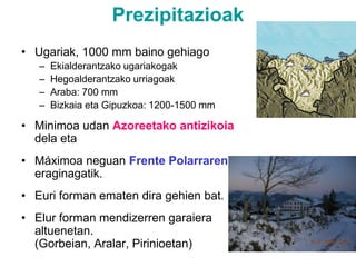 PrezipitazioakUgariak, 1000 mm baino gehiagoEkialderantzako ugariakogakHegoalderantzako urriagoakAraba: 700 mmBizkaia eta Gipuzkoa: 1200-1500 mmMinimoa udan Azoreetako antizikoia dela eta Máximoa neguan Frente Polarraren eraginagatik.Euri forman ematen dira gehien bat.Elur forman mendizerren garaiera altuenetan. (Gorbeian, Aralar, Pirinioetan)