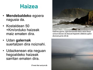 HaizeaMendebaldeko egoera nagusia da.Kostaldean 50 +Km/orduko haizeak maiz ematen dira.Udan galernak suertatzen dira noiznahi.Udazkenean eta neguan hegoaldeko haizeak sarritan ematen dira.Galerna egoera, egun beroenetan haize masa hotza sartzen denean eta haizeak bapateko aldaketa egiten duenean gerta ohi daFronte bat sartzen da