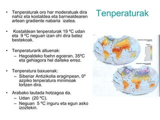 TenperaturakTenperaturak oro har moderatuak dira nahiz eta kostaldea eta barnealdearen artean gradiente nabaria  izatea.  Kostaldean tenperaturak 19 ºC udan  eta  9 ºC neguan izan ohi dira batez bestekoak.Tenperaturarik altuenak: Hegoaldeko foehn egoeran, 35ºC eta gehiagora hel daiteke errez.Tenperatura baxuenak:Siberiar Antizikolia eraginpean, 0º azpiko tenperatura minimoak lortzen dira. Arabako lautada hotzagoa da. Udan  (20 ºC). Neguan  5 ºC inguru eta egun asko izoztekin. 