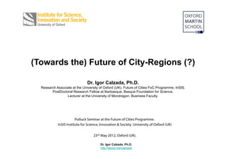 (Towards the) Future of City-Regions (?):

    @Euskal_Hiria = Basque City-Region.
                       +
2 Cases: Dublin (Ireland) & Portland (Oregon).
                               Dr. Igor Calzada, Ph.D.
  Research Associate at the University of Oxford (UK). Future of Cities FoC Programme, InSIS.
        PostDoctoral Research Fellow at Ikerbasque, Basque Foundation for Science.
                 Lecturer at the University of Mondragon. Business Faculty.


                        Potluck Seminar at the Future of Cities Programme.
            InSIS Institute for Science, Innovation & Society. University of Oxford (UK)

                                   23rd May 2012, Oxford (UK).

                                        Dr. Igor Calzada, Ph.D.
                                        http://about.me/icalzada
 
