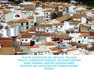 NI ETXE GUZTIETATIK IBILTZEN NAZ, TEILATUZ
TEILATU. HORREGATIK MARITXU TEILATUKO DEITZEN
     NABE. HAGINAK JAUZTEN JAKIEZAN UMEEI
  OPARITXO BAT UZTEN DEUTSET EUREN HAGINEN
                    TRUKE!!!
 