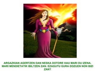 ARGAZKIAN AGERTZEN DAN NESKA DOTORE HAU MARI DU IZENA.
MARI MENDIETATIK IBILTZEN ZAN. EZAGUTU GURA DOZUEN NON BIZI
                            ZAN?
 
