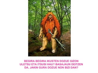 BEGIRA BEGIRA IKUSTEN DOZUE GIZON
ULETSU ETA ITSUSI HAU? BASAJAUN DEITZEN
   DA. JAKIN GURA DOZUE NON BIZI DAN?
 