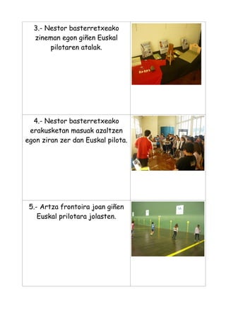 3.- Nestor basterretxeako
zineman egon giñen Euskal
pilotaren atalak.

4.- Nestor basterretxeako
erakusketan masuak azaltzen
egon ziran zer dan Euskal pilota.

5.- Artza frontoira joan giñen
Euskal prilotara jolasten.

 