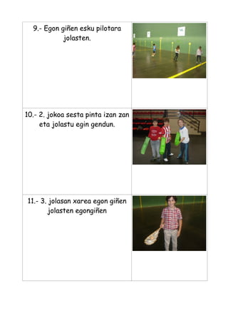 9.- Egon giñen esku pilotara
jolasten.

10.- 2. jokoa sesta pinta izan zan
eta jolastu egin gendun.

11.- 3. jolasan xarea egon giñen
jolasten egongiñen

 