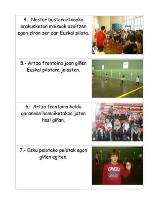 4.- Nestor basterretxeako
erakusketan maisuak azaltzen
egon ziran zer dan Euskal pilota.

5.- Artza frontoira joan giñen
Euskal pilotara jolasten.

6.- Artza frontoira heldu
garanean hamaiketakoa jaten
hasi giñan.

7.- Esku pelotako pelotak egon
giñen egiten.

 