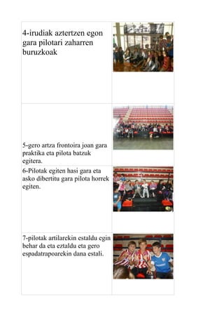 4-irudiak aztertzen egon
gara pilotari zaharren
buruzkoak

5-gero artza frontoira joan gara
praktika eta pilota batzuk
egitera.
6-Pilotak egiten hasi gara eta
asko dibertitu gara pilota horrek
egiten.

7-pilotak artilarekin estaldu egin
behar da eta eztaldu eta gero
espadatrapoarekin dana estali.

 