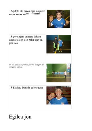 12-pilota eta takoa egin dogu ze
ondooooooooo!!!!!!!!!!!!!!!

13-gero zesta puntara jokatu
dagu eta oso-oso zaila izan da
jolastea.

14-Eta gero zesta puntara jolasten hasi gara eta
oso gatxa izan da.

15-Eta hau izan da gure eguna

Egilea jon

 