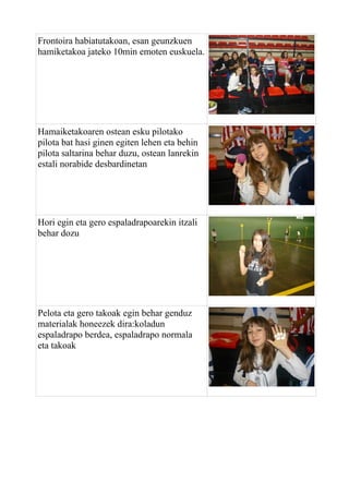 Frontoira habiatutakoan, esan geunzkuen
hamiketakoa jateko 10min emoten euskuela.

Hamaiketakoaren ostean esku pilotako
pilota bat hasi ginen egiten lehen eta behin
pilota saltarina behar duzu, ostean lanrekin
estali norabide desbardinetan

Hori egin eta gero espaladrapoarekin itzali
behar dozu

Pelota eta gero takoak egin behar genduz
materialak honeezek dira:koladun
espaladrapo berdea, espaladrapo normala
eta takoak

 