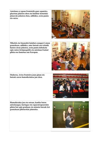 Antzinan ez egoan frontoirik gaur egunelez,
plazetan jolasten eben eta hainbat motatako
jokaerak jolasten eben, adibidez, zesta punta
eta sarea.

Mikelek eta Imanolek hainbat ezaugarri emon
geunzkuen, adibidez, ume batzuk oso txitatik
hasten ziran jolasten, zesta punta debekatu
egin zuten istripuegaitik eta antzinan Euskal
pilota oso famatua zan Europan.

Ondoren, Artza frontoira joan ginan eta
batzuk euren hamaiketakoa jan eben.

Hamaiketako jan eta ostean, kanika baten
antzekoagaz, hariagaz eta esparatrapoarekin
pilota bat egin genduan eta minutu batzuk itxi
geunzkuen pilotarekin jolasteko.

 