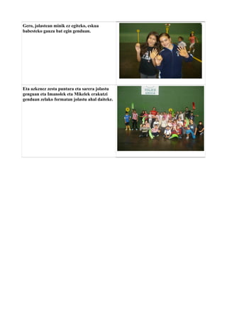 Gero, jolastean minik ez egiteko, eskua
babesteko gauza bat egin genduan.

Eta azkenez zesta puntara eta sarera jolastu
genguan eta Imanolek eta Mikelek erakutzi
genduan zelako formatan jolastu ahal daiteke.

 
