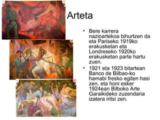 Arteta
• Bere karrera
nazioartekoa bihurtzen da
eta Pariseko 1919ko
erakusketan eta
Londreseko 1920ko
erakusketan parte hartu
zuen.
• 1921 eta 1923 bitartean
Banco de Bilbao-ko
hamabi fresko egiten hasi
zen, eta honi esker
1924ean Bilboko Arte
Garaikideko zuzendaria
izatera iritsi zen.
 