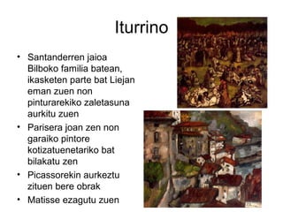 Iturrino
• Santanderren jaioa
Bilboko familia batean,
ikasketen parte bat Liejan
eman zuen non
pinturarekiko zaletasuna
aurkitu zuen
• Parisera joan zen non
garaiko pintore
kotizatuenetariko bat
bilakatu zen
• Picassorekin aurkeztu
zituen bere obrak
• Matisse ezagutu zuen
 