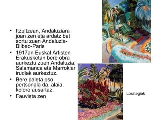 • Itzultzean, Andaluziara
joan zen eta ardatz bat
sortu zuen Andaluzia-
Bilbao-Paris
• 1917an Euskal Artisten
Erakusketan bere obra
aurkeztu zuen Andaluzia,
Salamanca eta Marrokiar
irudiak aurkeztuz.
• Bere paleta oso
pertsonala da, alaia,
kolore ausartaz.
• Fauvista zen
Lorategiak
 