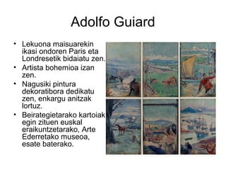 Adolfo Guiard
• Lekuona maisuarekin
ikasi ondoren Paris eta
Londresetik bidaiatu zen.
• Artista bohemioa izan
zen.
• Nagusiki pintura
dekoratibora dedikatu
zen, enkargu anitzak
lortuz.
• Beirategietarako kartoiak
egin zituen euskal
eraikuntzetarako, Arte
Ederretako museoa,
esate baterako.
 