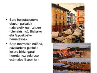 • Bere heldutasuneko
etapan paisaiak
naturaletik egin zituen
(plenairismo), Bizkaiko
eta Gipuzkoako
herrietakoak.
• Bere marrazkia naïf da,
nazioarteko gustoko
kolore biziz, garai
horretan ez zela oso
estimatua Espainian.
 