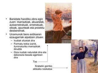 • Barietate handiko obra egin
zuen: marrazkiak, akuarelak,
autoerretratuak, erretratuak,
olioak, apunteak eta proiektu
desberdinak.
• Unamunok bere estiloaren
ezaugarriak aipatzen zituen:
– Irudiak siluetak dira
– Formatu txikia izanik,
iluminaturiko marrazkiak
dirudite
– Giza irudiak naturalak dira eta
dekorazio bezala agertzen
dira
Txo
Krabelin gorriko
aldeako neskatoa
 
