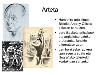 Arteta
• Hamahiru urte zituela
Bilboko Artes y Oficios
eskolan sartu zen
• bere ikasketa artistikoak
eta argitaletxe bateko
ordenantza lanekin
alternatzen zuen
• Lan horri esker aukera
izan zuen grabatu eta
litografiako teknikekin
kontaktuan sartzeko.
 