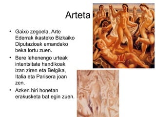 Arteta
• Gaixo zegoela, Arte
Ederrak ikasteko Bizkaiko
Diputazioak emandako
beka lortu zuen.
• Bere lehenengo urteak
intentsitate handikoak
izan ziren eta Belgika,
Italia eta Parisera joan
zen.
• Azken hiri honetan
erakusketa bat egin zuen.
 