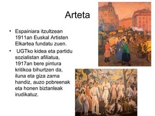 Arteta
• Espainiara itzultzean
1911an Euskal Artisten
Elkartea fundatu zuen.
• UGTko kidea eta partidu
sozialistan afiliatua,
1917an bere pintura
kritikoa bihurtzen da,
iluna eta giza zama
handiz, auzo pobreenak
eta honen biztanleak
irudikatuz.
 