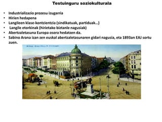Testuinguru soziokulturala

•
•
•
•
•
•

Industrializazio prozesu izugarria
Hirien hedapena
Langileen klase-kontzientzia (sindikatuak, partiduak…)
Langile etorkinak (hirietako biztanle nagusiak)
Abertzaletasuna Europa osora hedatzen da.
Sabino Arana izan zen euskal abertzaletasunaren gidari nagusia, eta 1893an EAJ sortu
zuen.

 
