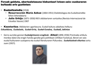 Foruak galduta, abertzaletasuna hizkuntzari lotzen zaio: euskararen
bultzada arlo guztietan:
• Euskaltzaindia (1918)
• Resurrección María Azkue (1864-1951) Dialektologoa eta Euskaltzaindiko
lehen lehendakaria
• Julio Urkijo (1871-1950) RIEV aldizkariaren sortzailea (Revista Internacional de
Estudios Vascos) 1907
• Kazetaritza. Aldizkarien ugaritasuna. Euskal kultura zabaltzea helburu
Eskualduna, Euskalzale, Euskal-Erria, Euskal-Esnalea, Euzkadi, Jakintza
• Gerra aurreko garaian Euskalgintzaren eragileak : Aitzol (1896-1936) Prentsako artikulu
mordoa idatzi eta eragin handia garaiko giro politikoan (1936an fusilatua). Berari zor zaio
euskal kulturaren sustapena eta euskal literaturaren Pizkundea. Euskaltzaleak elkartea sortu
zuen (1927).

 