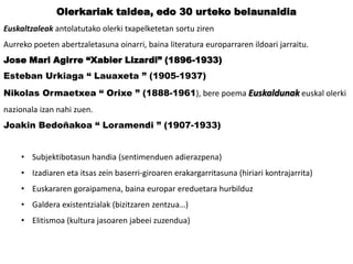 Olerkariak taldea, edo 30 urteko belaunaldia
Euskaltzaleak antolatutako olerki txapelketetan sortu ziren
Aurreko poeten abertzaletasuna oinarri, baina literatura europarraren ildoari jarraitu.
Jose Mari Agirre “Xabier Lizardi” (1896-1933)
Esteban Urkiaga “ Lauaxeta ” (1905-1937)

Nikolas Ormaetxea “ Orixe ” (1888-1961), bere poema Euskaldunak euskal olerki
nazionala izan nahi zuen.
Joakin Bedoñakoa “ Loramendi ” (1907-1933)
• Subjektibotasun handia (sentimenduen adierazpena)
• Izadiaren eta itsas zein baserri-giroaren erakargarritasuna (hiriari kontrajarrita)
• Euskararen goraipamena, baina europar ereduetara hurbilduz
• Galdera existentzialak (bizitzaren zentzua…)
• Elitismoa (kultura jasoaren jabeei zuzendua)

 