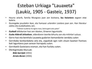 Esteban Urkiaga "Lauaxeta"
(Laukiz, 1905 - Gasteiz, 1937)
•

•

Haurra zelarik, familia Mungiara joan zen bizitzera, lau haizetara zegoen etxe
batera.
Durangoko jesuitekin ikasi, eta hamasei urterekin Loiolara joan zen. Han literatur
zaletu eta euskaltzaletu zen.
"Txikitan euzkeraz itz egina nozu, baina gero aztu jatan"

•
•

Euzkadi aldizkarian hasi zen idazten, Orixeren laguntzaile.
Eusko Alderdi Jeltzalean, alderdiaren teoriko bihurtu zen eta mitinlari sutsua.

•
•

Gerra hasi eta berehala Lauaxeta gudarien komandante izendatu zuten
Gernikako bonbardaketa zela eta, argazkiak egin nahi zituen kazetari frantses
bati laguntzera joan zenean harrapatu zuten.
Gernikatik Gasteizera eraman, eta han fusilatu zuten.
Olerkigintzako liburuak:

•
•

Bide barrijak (1931)
Arrats-Beran (1935)

 