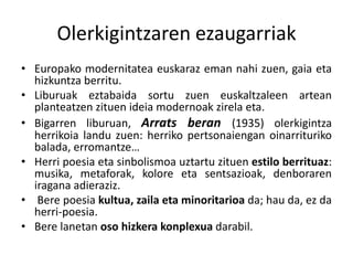 Olerkigintzaren ezaugarriak
• Europako modernitatea euskaraz eman nahi zuen, gaia eta
hizkuntza berritu.
• Liburuak eztabaida sortu zuen euskaltzaleen artean
planteatzen zituen ideia modernoak zirela eta.
• Bigarren liburuan, Arrats beran (1935) olerkigintza
herrikoia landu zuen: herriko pertsonaiengan oinarrituriko
balada, erromantze…
• Herri poesia eta sinbolismoa uztartu zituen estilo berrituaz:
musika, metaforak, kolore eta sentsazioak, denboraren
iragana adieraziz.
• Bere poesia kultua, zaila eta minoritarioa da; hau da, ez da
herri-poesia.
• Bere lanetan oso hizkera konplexua darabil.

 