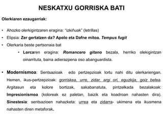NESKATXU GORRISKA BATI
Olerkiaren ezaugarriak:
• Ahozko olerkigintzaren eragina: “izkiñuak” (letrillas)
• Elipsia: Zer gertatzen da? Apolo eta Dafne mitoa. Tempus fugit

• Olerkaria beste pertsonaia bat
• Lorcaren

eragina:

Romancero

gitano

bezala,

herriko

olekigintzan

oinarrituta, baina adierazpena oso abanguardista.

• Modernismoa: Sentsazioak

edo pertzepzioak lortu nahi ditu olerkariengan.

Hemen, ikus-pertzepzioak: gorriskea, urre, zidar, argi ori, eguzkija, goiz betea.
Argitasun

eta

kolore

bortizak,

sakabanatuta,

pintzelkada

bezalakoak:

Impresionismoa (koloreak ez paletan, baizik eta koadroan nahasten dira).

Sinestesia: sentsazioen nahazketa: urrea eta zidarra- ukimena eta ikusmena
nahasten diren metaforak.

 
